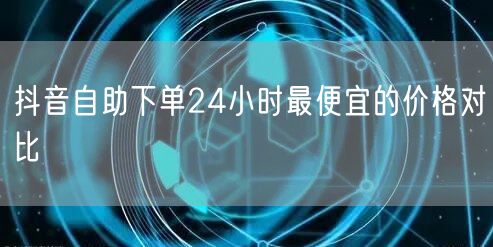 抖音自助下单24小时最便宜的价格对比