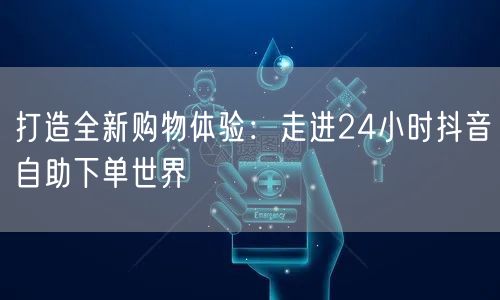 打造全新购物体验：走进24小时抖音自助下单世界