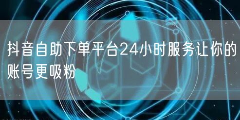 抖音自助下单平台24小时服务让你的账号更吸粉