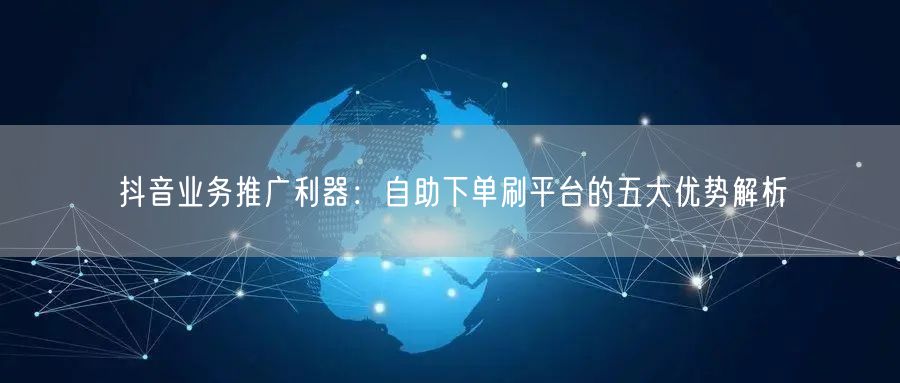 抖音业务推广利器：自助下单刷平台的五大优势解析