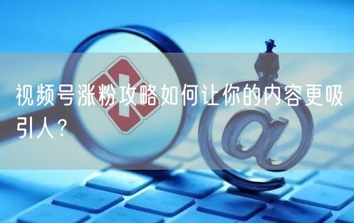 视频号涨粉攻略如何让你的内容更吸引人？
