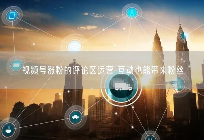 视频号涨粉的评论区运营 互动也能带来粉丝