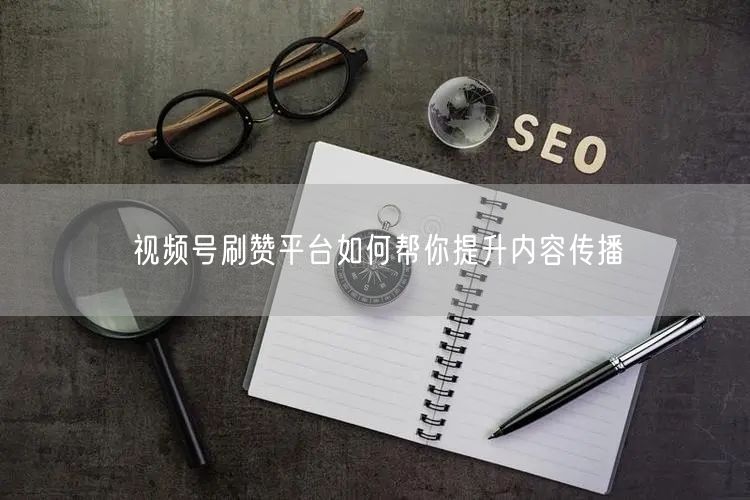 视频号刷赞平台如何帮你提升内容传播