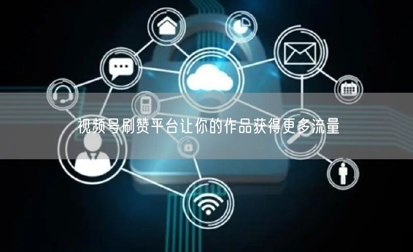 视频号刷赞平台让你的作品获得更多流量